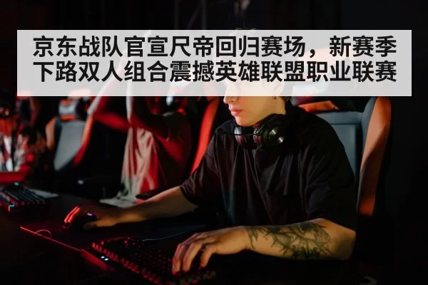 京东战队官宣尺帝回归赛场，新赛季下路双人组合震撼英雄联盟职业联赛